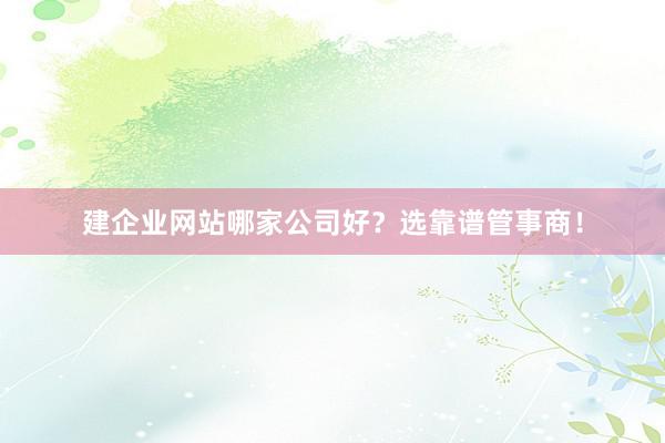 建企业网站哪家公司好？选靠谱管事商！